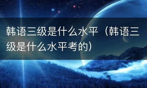 韩语三级是什么水平（韩语三级是什么水平考的）