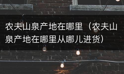 农夫山泉产地在哪里（农夫山泉产地在哪里从哪儿进货）