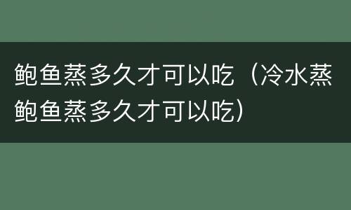 鲍鱼蒸多久才可以吃（冷水蒸鲍鱼蒸多久才可以吃）