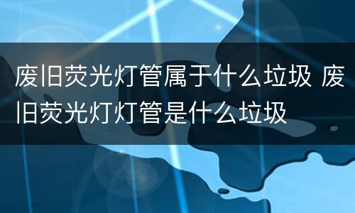 废旧荧光灯管属于什么垃圾 废旧荧光灯灯管是什么垃圾