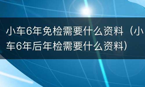 小车6年免检需要什么资料（小车6年后年检需要什么资料）