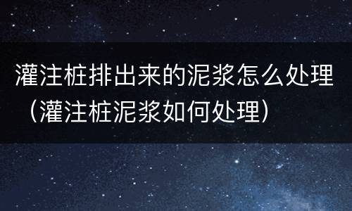 灌注桩排出来的泥浆怎么处理（灌注桩泥浆如何处理）