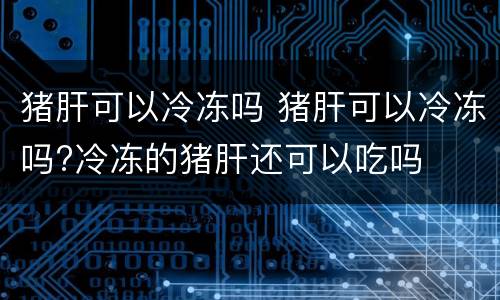 猪肝可以冷冻吗 猪肝可以冷冻吗?冷冻的猪肝还可以吃吗