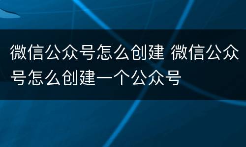 微信公众号怎么创建 微信公众号怎么创建一个公众号