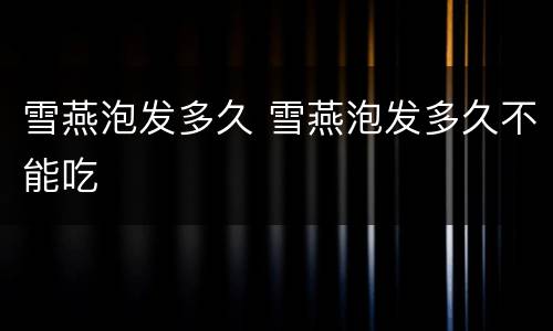 雪燕泡发多久 雪燕泡发多久不能吃