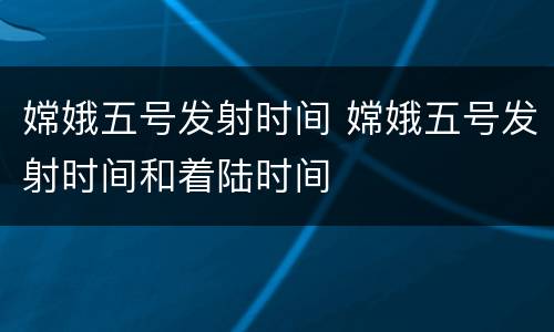嫦娥五号发射时间 嫦娥五号发射时间和着陆时间