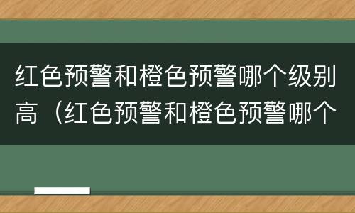 红色预警和橙色预警哪个级别高（红色预警和橙色预警哪个级别高些）