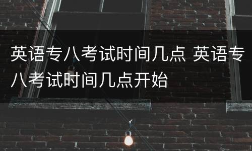 英语专八考试时间几点 英语专八考试时间几点开始