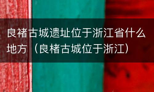 良褚古城遗址位于浙江省什么地方（良楮古城位于浙江）
