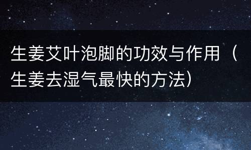 生姜艾叶泡脚的功效与作用（生姜去湿气最快的方法）