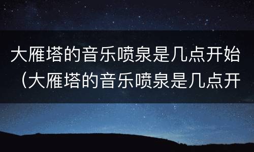 大雁塔的音乐喷泉是几点开始（大雁塔的音乐喷泉是几点开始的）