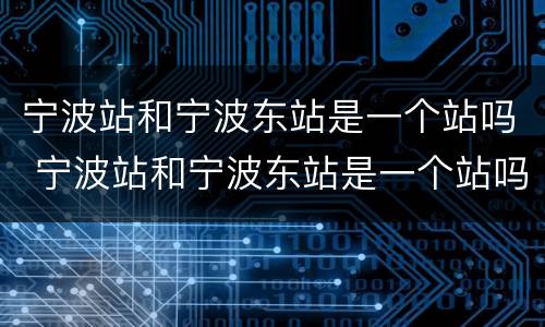 宁波站和宁波东站是一个站吗 宁波站和宁波东站是一个站吗在哪里