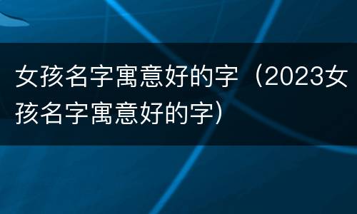 女孩名字寓意好的字（2023女孩名字寓意好的字）