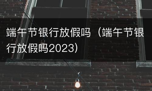 端午节银行放假吗（端午节银行放假吗2023）