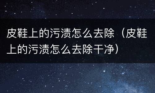 皮鞋上的污渍怎么去除（皮鞋上的污渍怎么去除干净）