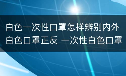 白色一次性口罩怎样辨别内外白色口罩正反 一次性白色口罩怎么分辨反正