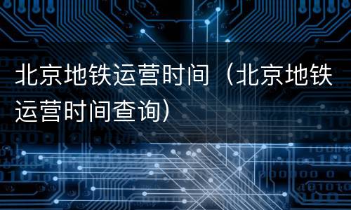 北京地铁运营时间（北京地铁运营时间查询）