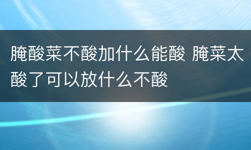 腌酸菜不酸加什么能酸 腌菜太酸了可以放什么不酸