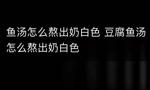 鱼汤怎么熬出奶白色 豆腐鱼汤怎么熬出奶白色