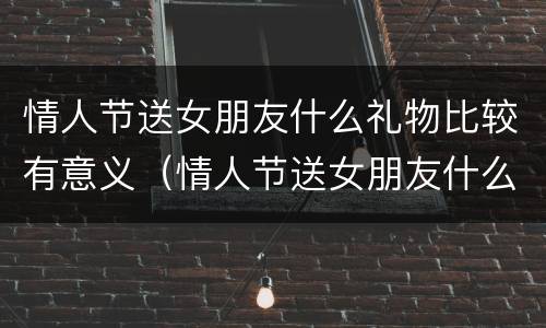 情人节送女朋友什么礼物比较有意义（情人节送女朋友什么礼物比较有意义的）