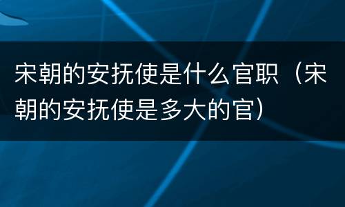 宋朝的安抚使是什么官职（宋朝的安抚使是多大的官）
