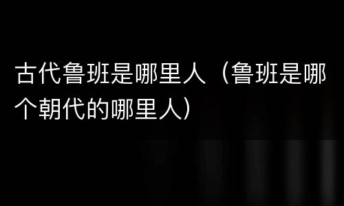 古代鲁班是哪里人（鲁班是哪个朝代的哪里人）