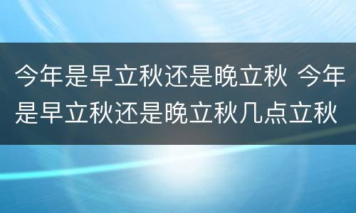 今年是早立秋还是晚立秋 今年是早立秋还是晚立秋几点立秋2021