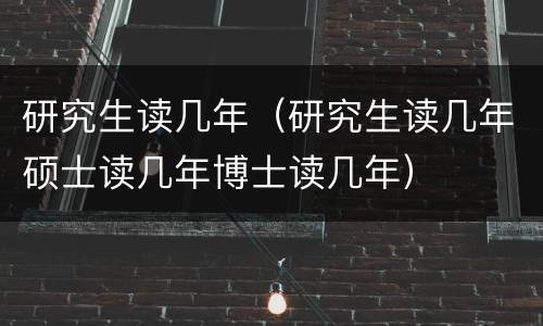 研究生读几年（研究生读几年硕士读几年博士读几年）