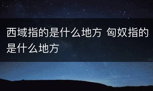 西域指的是什么地方 匈奴指的是什么地方