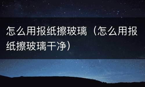 怎么用报纸擦玻璃（怎么用报纸擦玻璃干净）