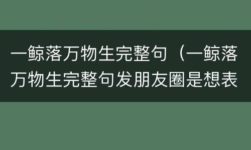 一鲸落万物生完整句（一鲸落万物生完整句发朋友圈是想表达什么意思）