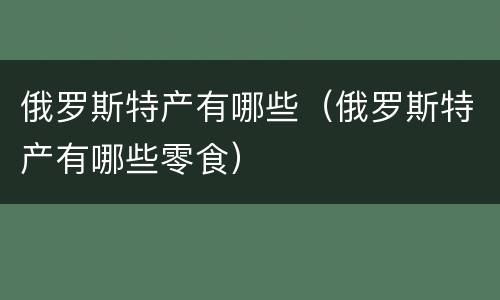 俄罗斯特产有哪些（俄罗斯特产有哪些零食）