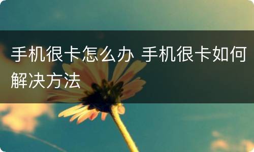 手机很卡怎么办 手机很卡如何解决方法