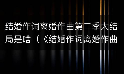结婚作词离婚作曲第二季大结局是啥（《结婚作词离婚作曲》结局）