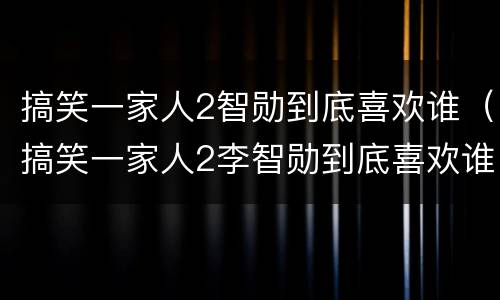 搞笑一家人2智勋到底喜欢谁（搞笑一家人2李智勋到底喜欢谁）