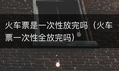 火车票是一次性放完吗（火车票一次性全放完吗）