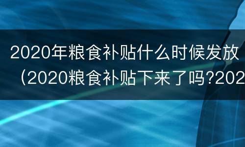2020年粮食补贴什么时候发放（2020粮食补贴下来了吗?2020年的粮食补贴什么时候发放）