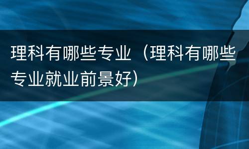 理科有哪些专业（理科有哪些专业就业前景好）
