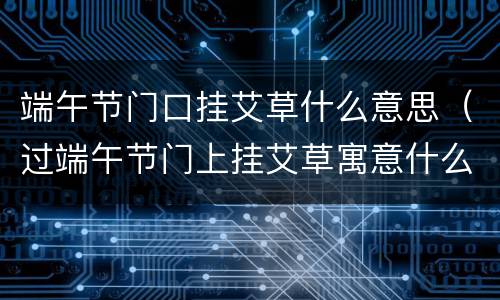 端午节门口挂艾草什么意思（过端午节门上挂艾草寓意什么）