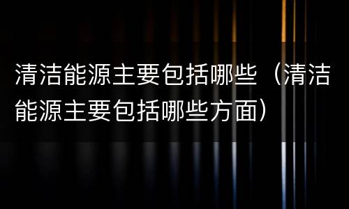清洁能源主要包括哪些（清洁能源主要包括哪些方面）