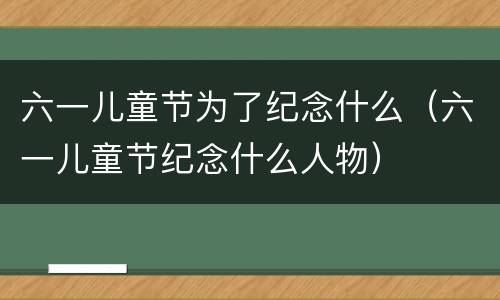 六一儿童节为了纪念什么（六一儿童节纪念什么人物）