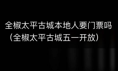 全椒太平古城本地人要门票吗（全椒太平古城五一开放）