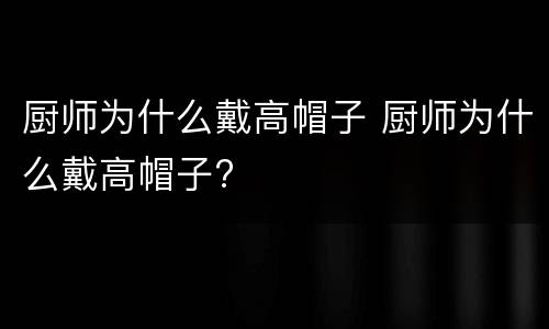 厨师为什么戴高帽子 厨师为什么戴高帽子?