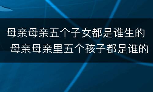 母亲母亲五个子女都是谁生的 母亲母亲里五个孩子都是谁的