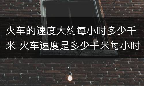 火车的速度大约每小时多少千米 火车速度是多少千米每小时