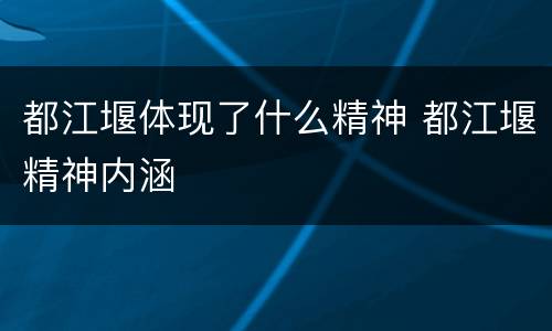 都江堰体现了什么精神 都江堰精神内涵