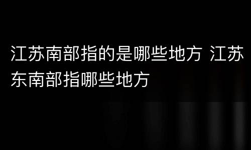 江苏南部指的是哪些地方 江苏东南部指哪些地方