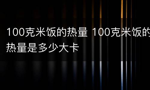 100克米饭的热量 100克米饭的热量是多少大卡