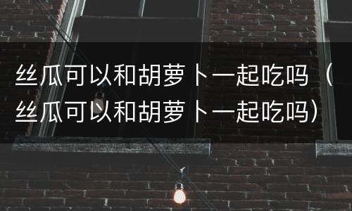 丝瓜可以和胡萝卜一起吃吗（丝瓜可以和胡萝卜一起吃吗）