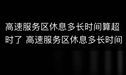 高速服务区休息多长时间算超时了 高速服务区休息多长时间算超时了收费吗